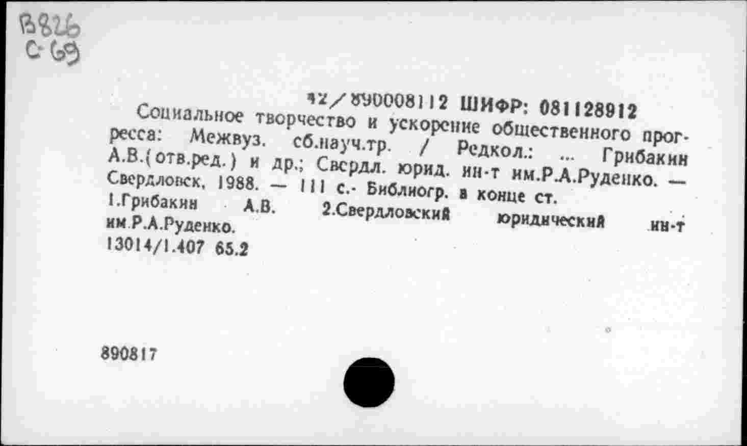 ﻿
,а/8У0008112 ШИФР: 081128812
Социальное творчество и ускорение общественного прогресса: Межвуз. сб.науч.тр. / Редкол.: ... Грибакин А.В.(отв.ред.) и др.; Свсрдл. юрид. ин-т им.РА.Руденко. — Свердловск, 1988. — 111 с,- Библиогр. в конце ст.
1.Грибакин	А.В. З.Свердлоаский юридический ин-т
им Р.А.Руденко.
13014/1.407 65.2
890817